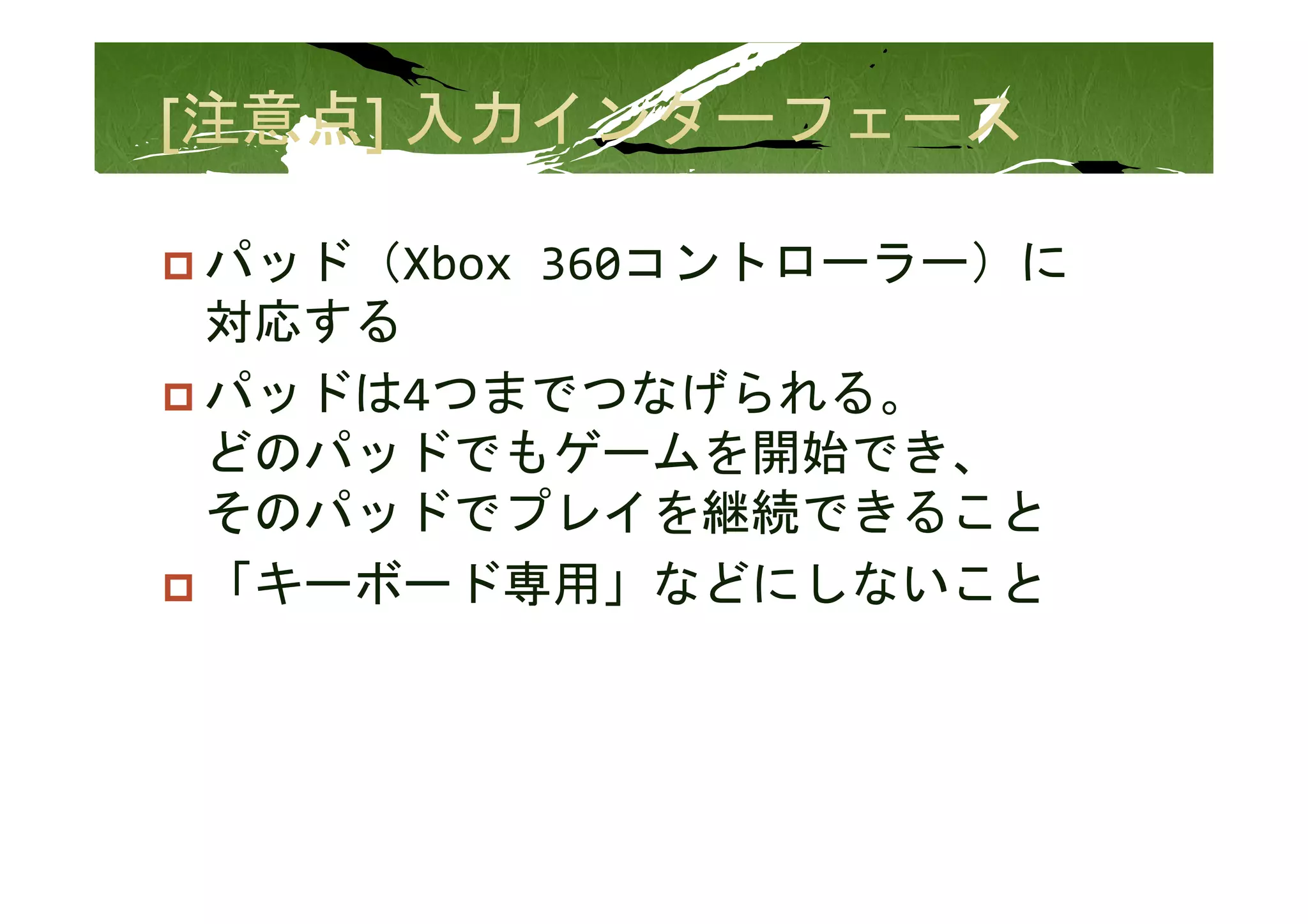 パッド（Xbox 360コントローラー）に
パッド（Xb  360コントロ ラ ）に
対応する
パッドは4つまでつなげられる。
どのパッドでもゲ ムを開始でき、
どのパッドでもゲームを開始でき
そのパッドでプレイを継続できること
「キーボード専用」などにしないこと
「キ ボ ド専用 などにしない と
 