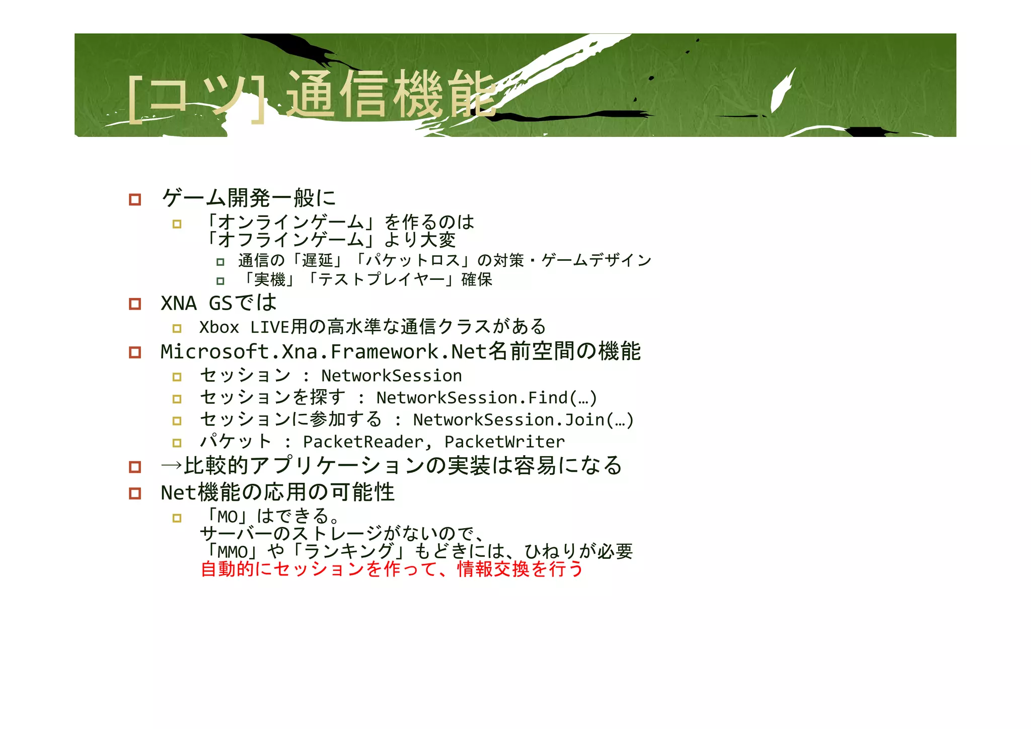 ゲ ム開発 般に
ゲーム開発一般に
  「オンラインゲーム」を作るのは
  「オフラインゲーム」より大変
     通信の「遅延」「パケットロス」の対策・ゲームデザイン
     「実機」「テストプレイヤ 」確保
     「実機」「テストプレイヤー」確保
XNA GSでは
  Xbox LIVE用の高水準な通信クラスがある
Microsoft.Xna.Framework.Net名前空間の機能
  セッション : NetworkSession
  セッションを探す : NetworkSession.Find(…)
  セッションに参加する : NetworkSession.Join(…)
  パケット : PacketReader, PacketWriter
   ケット
→比較的アプリケーションの実装は容易になる
Net機能の応用の可能性
  「MO」はできる。
  サーバーのストレージがないので、
  サ バ のストレ ジがないので
  「MMO」や「ランキング」もどきには、ひねりが必要
  自動的にセッションを作って、情報交換を行う
 