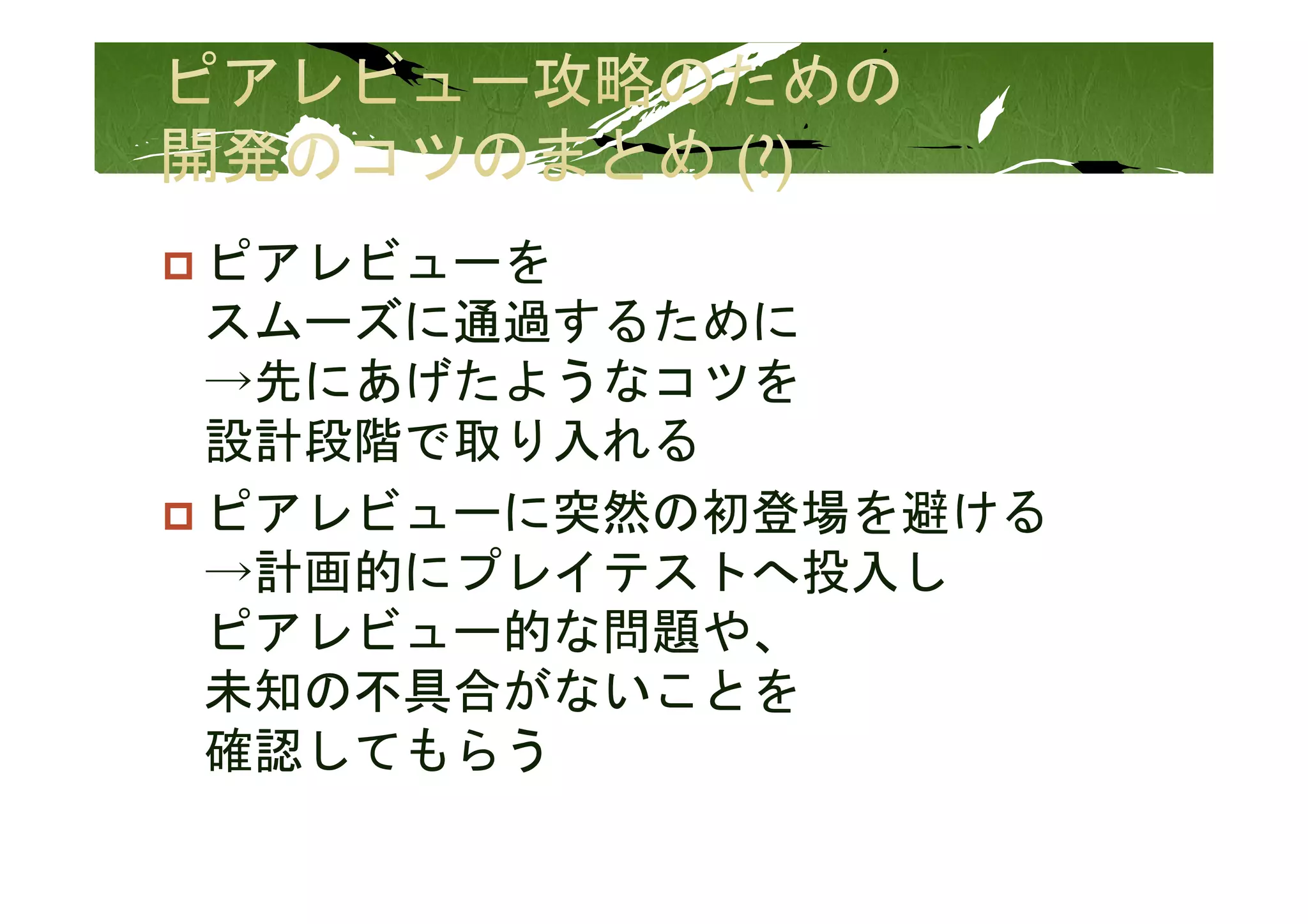 ピアレビューを
ピアレビ   を
スムーズに通過するために
→先にあげたようなコツを
設計段階 取り入
設計段階で取り入れる
ピアレビューに突然の初登場を避ける
→計画的にプレイテストへ投入し
ピアレビュー的な問題や、
未知の不具合がないことを
未知   具合がな  とを
確認してもらう
 