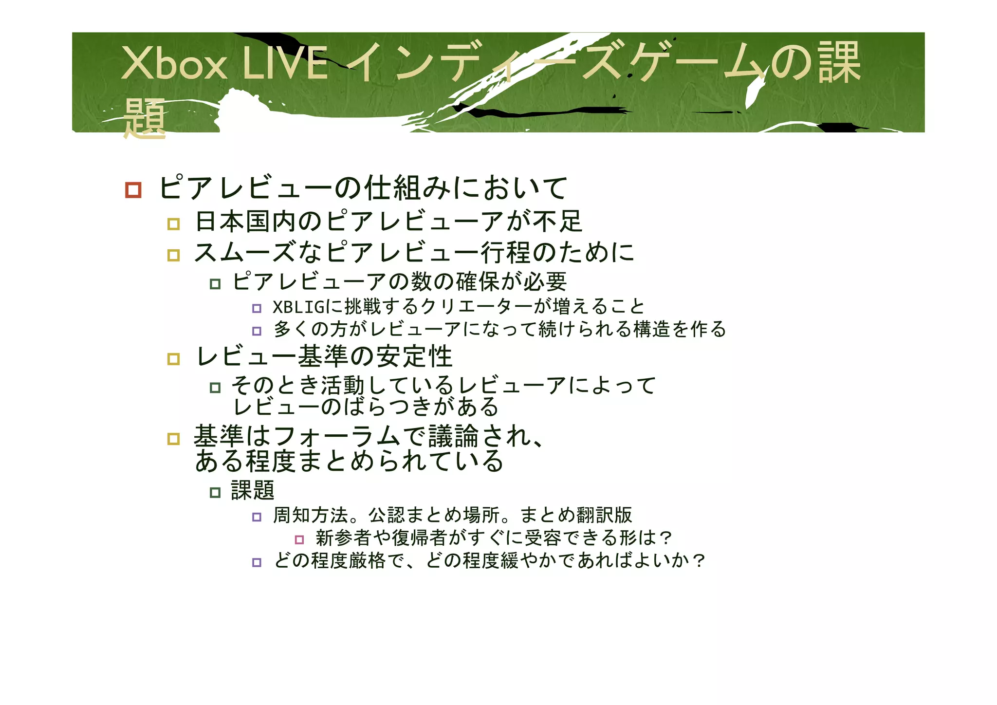 ピアレビュ の仕組みにおいて
ピアレビューの仕組みにおいて
 日本国内のピアレビューアが不足
 スムーズなピアレビュー行程のために
  ピアレビューアの数の確保が必要
  ピ  ビ    数 確保が必要
    XBLIGに挑戦するクリエーターが増えること
    多くの方がレビューアになって続けられる構造を作る
 レビュー基準の安定性
 レビ  基準の安定性
  そのとき活動しているレビューアによって
  レビューのばらつきがある
 基準はフォーラムで議論され、
 基準はフォ ラムで議論され
 ある程度まとめられている
  課題
    周知方法。公認まとめ場所。まとめ翻訳版
    周知方法 公認まとめ場所 まとめ翻訳版
      新参者や復帰者がすぐに受容できる形は？
    どの程度厳格で、どの程度緩やかであればよいか？
 