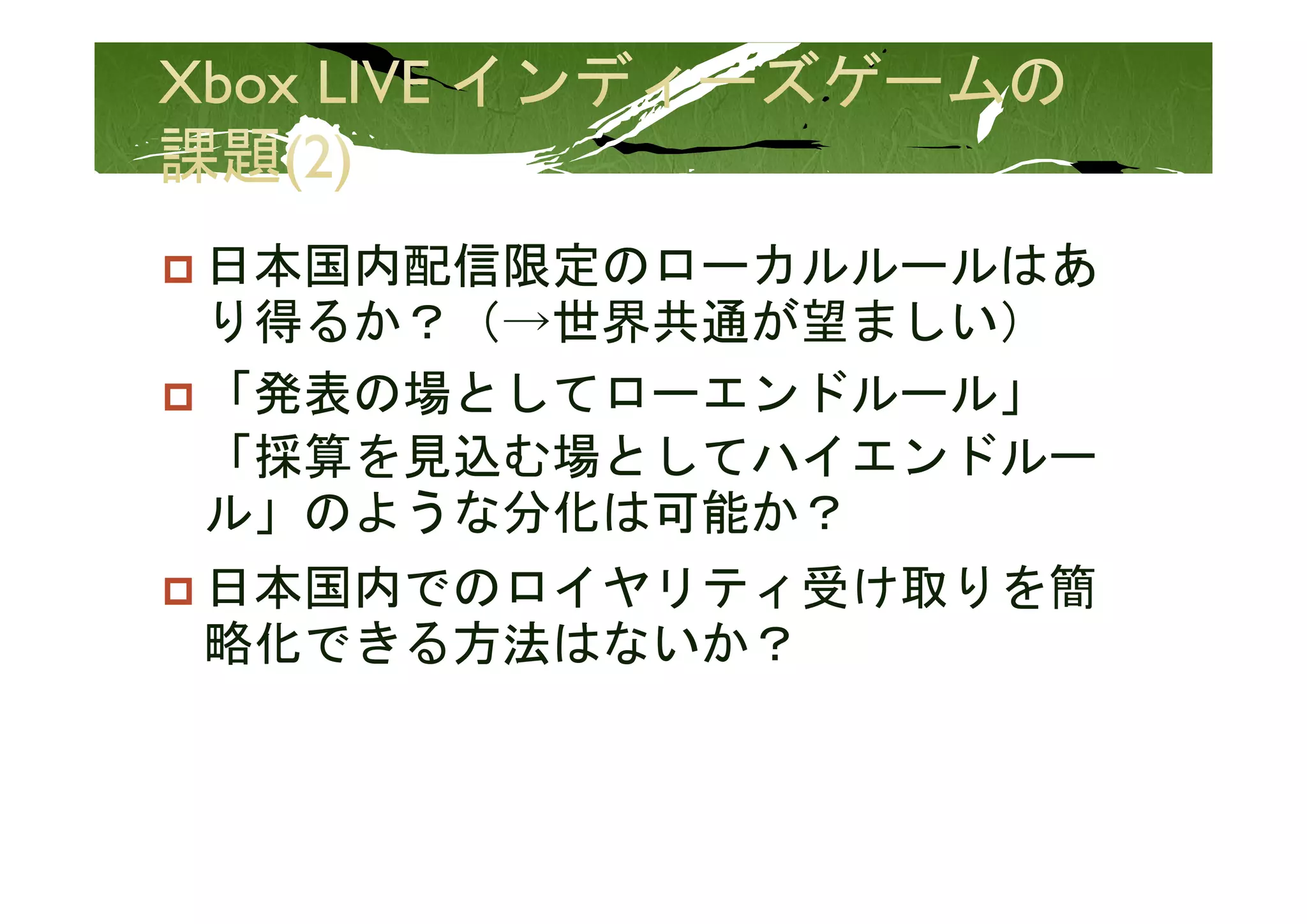 日本国内配信限定のローカルルールはあ
日本国内配信限定のロ カルル ルはあ
り得るか？（→世界共通が望ましい）
「発表の場としてローエンドルール」
「採算を見込む場としてハイエンドル
「採算を見込む場としてハイエンドルー
ル」のような分化は可能か？
日本国内でのロイヤリティ受け取りを簡
 本 内   イ    受  りを簡
略化できる方法はないか？
 