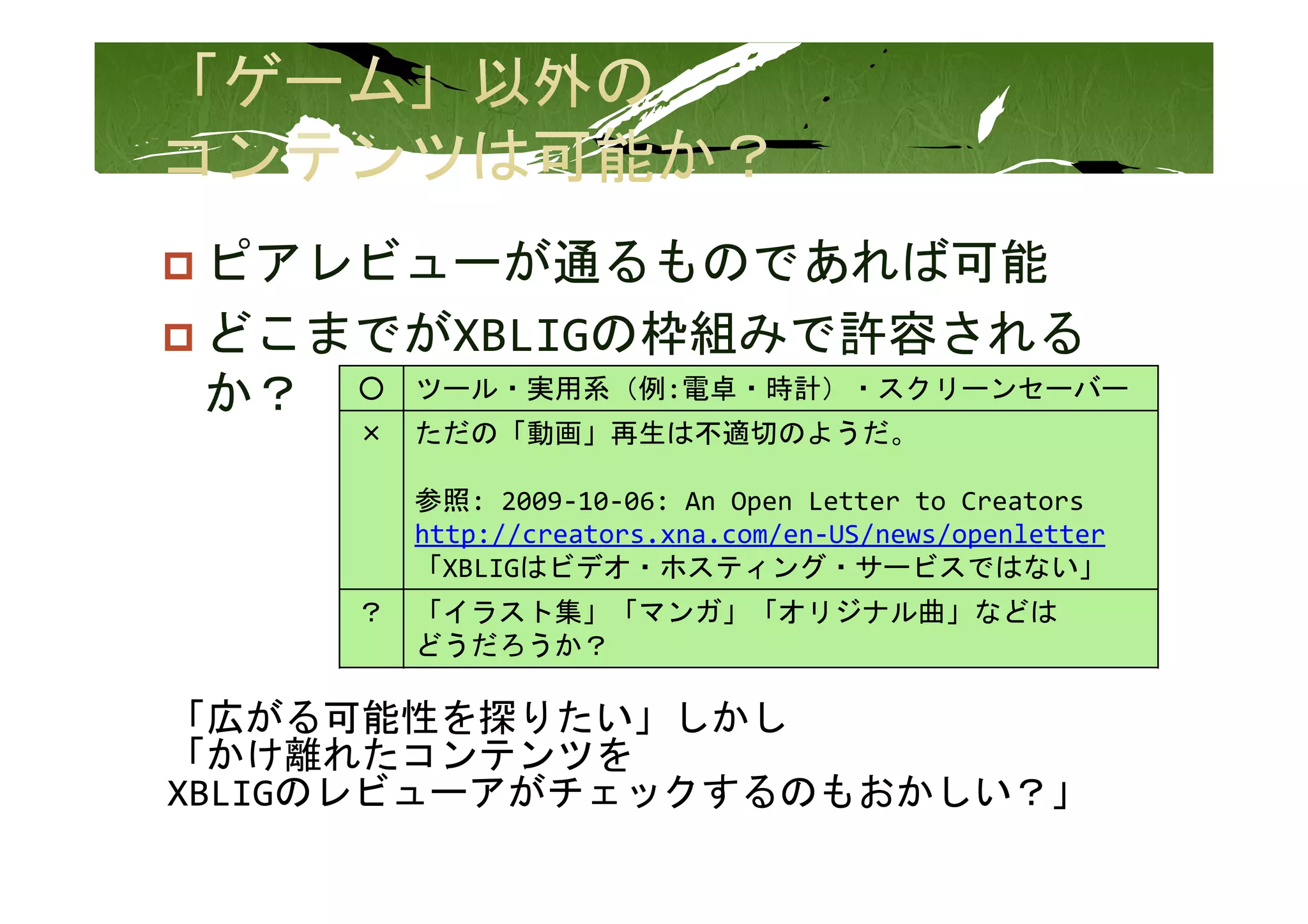 ピアレビューが通るものであれば可能
 ピアレビ    が通るものであれば可能
 どこまでがXBLIGの枠組みで許容される
 か？ ○ ツール・実用系（例:電卓・時計）・スクリーンセーバー
      ×   ただの「動画」再生は不適切のようだ。

          参照: 2009‐10‐06: An Open Letter to Creators
          http://creators.xna.com/en‐US/news/openletter
          「XBLIGはビデオ・ホスティング・サービスではない」
      ？   「イラスト集」「マンガ」「オリジナル曲」などは
          どうだろうか？

「広がる可能性を探りたい」しかし
「かけ離れたコンテンツを
       ビ   が   クする もおか
XBLIGのレビューアがチェックするのもおかしい？」
 