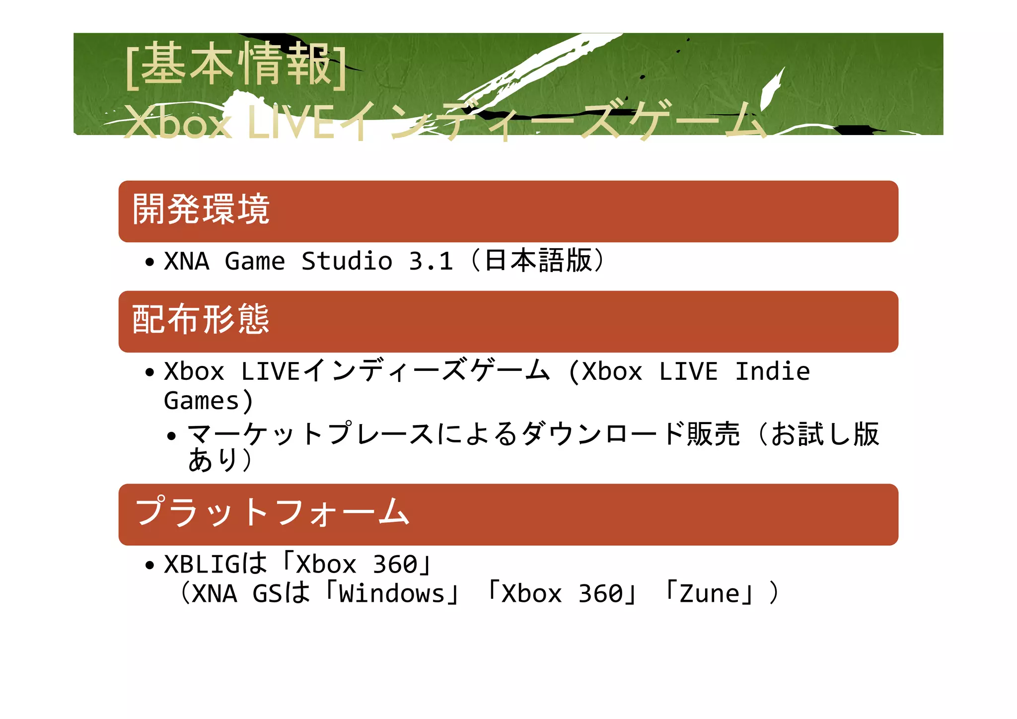 開発環境
• XNA Game Studio 3.1（日本語版）

配布形態
           イ デ  ズゲ ム
• Xbox LIVEインディーズゲーム (Xbox LIVE Indie 
  Games)
  • マーケットプレースによるダウンロード販売（お試し版
    マ ケットプレ スによるダウンロ ド販売（お試し版
    あり）
プラットフォ ム
プラットフォーム
• XBLIGは「Xbox 360」
  （
  （XNA GSは「Windows」「Xbox 360」「Zune」）
                   」        」     」）
 