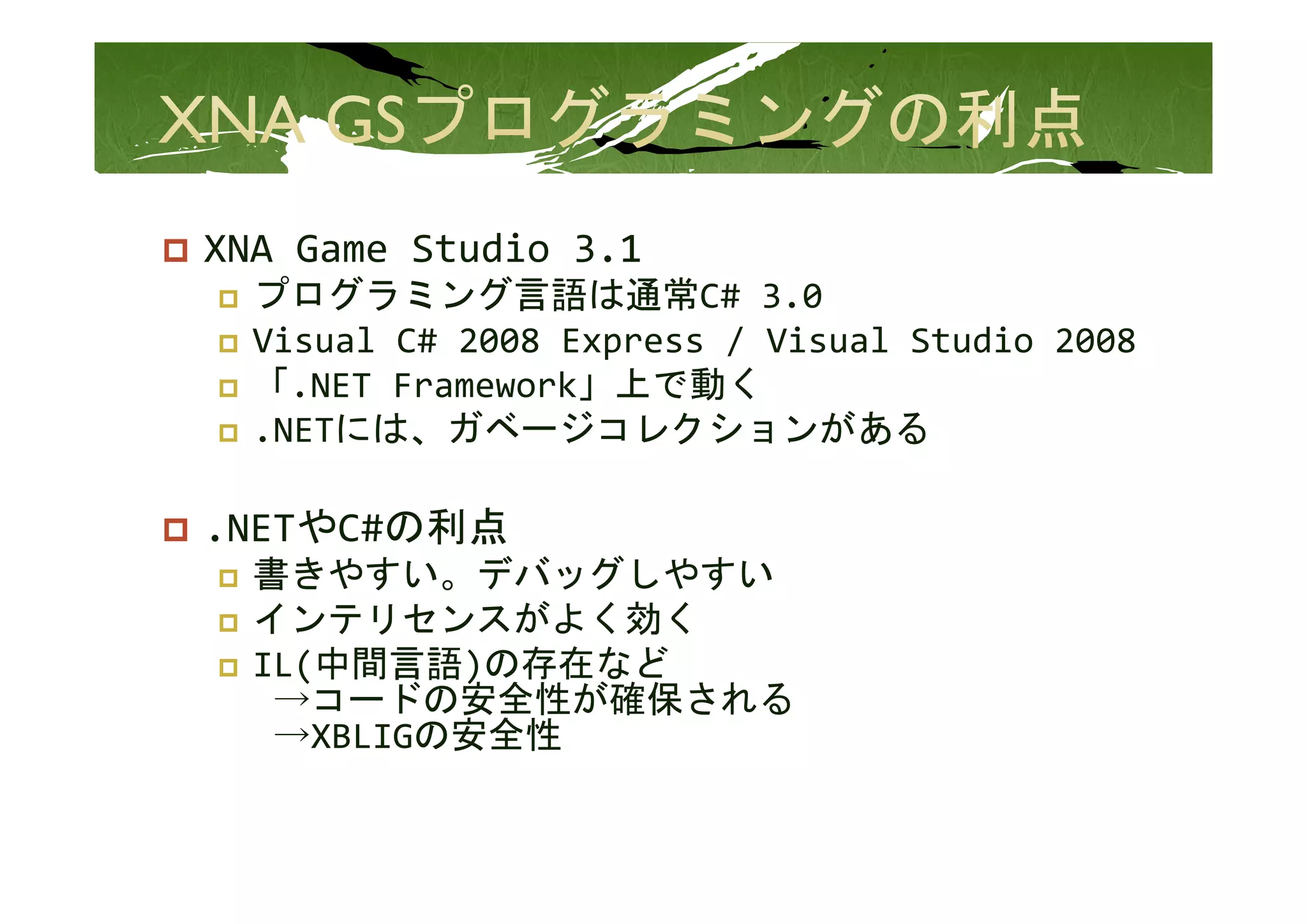 XNA Game Studio 3.1
XNA Game Studio 3 1
  プログラミング言語は通常C# 3.0
  Visual C# 2008 Express / Visual Studio 2008
                   p
  「.NET Framework」上で動く
  .NETには、ガベージコレクションがある

.NETやC#の利点
  書きやすい。デバッグしやすい
  書きやすい デバッグしやすい
  インテリセンスがよく効く
  IL(中間言語)の存在など
   →コードの安全性が確保される
   →XBLIGの安全性
 