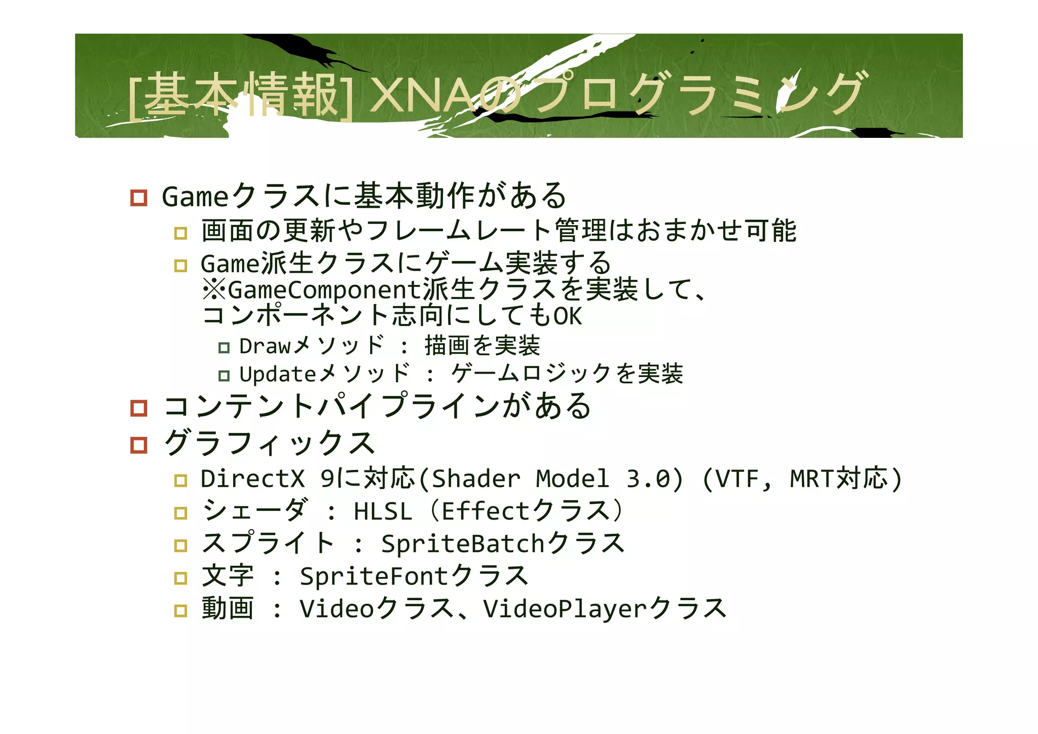 Gameクラスに基本動作がある
 画面の更新やフレームレート管理はおまかせ可能
 Game派生クラスにゲーム実装する
 ※GameComponent派生クラスを実装して、
 ※G   C       t派生クラスを実装して
 コンポーネント志向にしてもOK
   Drawメソッド : 描画を実装
   Updateメソッド  ゲ ムロジ クを実装
   U d t メソ ド : ゲームロジックを実装
コンテントパイプラインがある
グラフィックス
 DirectX 9に対応(Shader Model 3.0) (VTF, MRT対応)
 シェーダ : HLSL（Effectクラス）
 スプライト : SpriteBatchクラス
   プライト       i       クラ
 文字 : SpriteFontクラス
 動画 : Videoクラス、VideoPlayerクラス
 