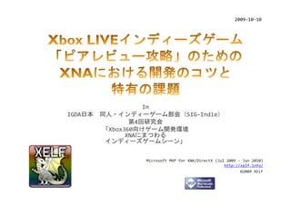 2009‐10‐10




                 In
IGDA日本 同人・インディーゲーム部会（SIG‐Indie）
              第4回研究会
       「Xbox360向けゲーム開発環境
             XNAにまつわる
        インディーズゲームシーン」


               Microsoft MVP for XNA/DirectX (Jul 2009 ‐ Jun 2010)
                                                 http://xelf.info/
                                                        ©2009 XELF
 