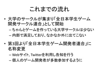 これまでの流れ
• 大学のサークルが集まり「全日本学生ゲーム
  開発サークル連合」として開始
 – ちゃんとゲームを作っている大学サークルは少ない
 – 内部で満足しており、なかなか外に出てこない

• 第3回より「全日本学生ゲーム開発者連合」に
  名称変更
 – Webサイト, Twitterを利用し告知を行う
 – 個人のゲーム開発者が多数参加するように
 