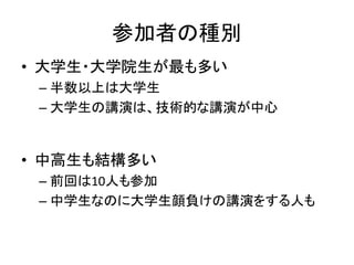 参加者の種別
• 大学生・大学院生が最も多い
 – 半数以上は大学生
 – 大学生の講演は、技術的な講演が中心


• 中高生も結構多い
 – 前回は10人も参加
 – 中学生なのに大学生顔負けの講演をする人も
 