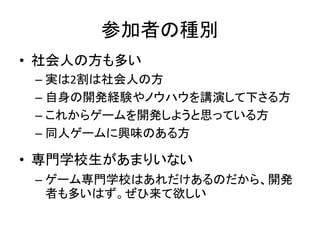 参加者の種別
• 社会人の方も多い
 – 実は2割は社会人の方
 – 自身の開発経験やノウハウを講演して下さる方
 – これからゲームを開発しようと思っている方
 – 同人ゲームに興味のある方

• 専門学校生があまりいない
 – ゲーム専門学校はあれだけあるのだから、開発
   者も多いはず。ぜひ来て欲しい
 