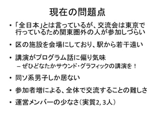 現在の問題点
• 「全日本」とは言っているが、交流会は東京で
  行っているため関東圏外の人が参加しづらい
• 区の施設を会場にしており、駅から若干遠い
• 講演がプログラム話に偏り気味
 – ぜひどなたかサウンド・グラフィックの講演を！

• 同ソ系男子しか居ない
• 参加者増による、全体で交流することの難しさ
• 運営メンバーの少なさ（実質2, 3人）
 