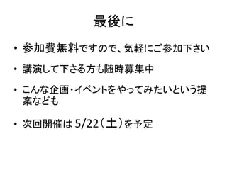 最後に
• 参加費無料ですので、気軽にご参加下さい
• 講演して下さる方も随時募集中

• こんな企画・イベントをやってみたいという提
  案なども

• 次回開催は 5/22（土）を予定
 
