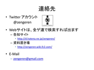 連絡先
• Twitter アカウント
    @zengeren
• Webサイトは、全ゲ連で検索すれば出ます
  – 告知サイト
     • http://d.hatena.ne.jp/zengeren/
  – 資料置き場
     • http://zengeren.wiki.fc2.com/

• E-Mail
  – zengeren@gmail.com
 