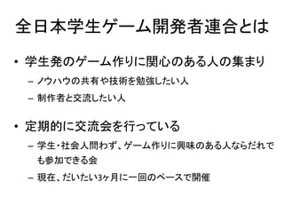 全日本学生ゲーム開発者連合とは
• 学生発のゲーム作りに関心のある人の集まり
 – ノウハウの共有や技術を勉強したい人
 – 制作者と交流したい人


• 定期的に交流会を行っている
 – 学生・社会人問わず、ゲーム作りに興味のある人ならだれで
  も参加できる会
 – 現在、だいたい3ヶ月に一回のペースで開催
 