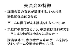 交流会の特徴
• 講演希望の有志が講演する、いわゆる
  野良勉強会的な形式
• ゲームに関係がある講演ならなんでもＯＫ
• 気軽に参加できるよう、参加費は無料の方針
 – 学生はお金が絡むと来なくなるので・・・

• 講演以外に、参加者が自身のゲームを持ち
  込む、ゲーム交流会を行っている
 