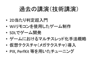 過去の講演（技術講演）
•   2D当たり判定超入門
•   Wiiリモコンを使用したゲーム制作
•   SDLでゲーム開発
•   ゲームにおけるマルチスレッド化手法概略
•   仮想テクスチャ（メガテクスチャ）導入
•   PIX, PerfKit 等を用いたチューニング
 
