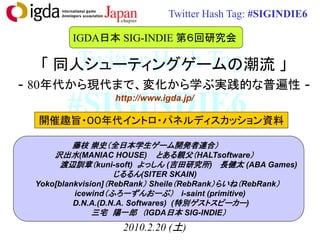 Twitter Hash Tag: #SIGINDIE6

        IGDA日本 SIG-INDIE 第６回研究会

      Twitter Hash Tag:
  「 同人シューティングゲームの潮流 」
- 80年代から現代まで、変化から学ぶ実践的な普遍性 -
       #SIGINDIE6http://www.igda.jp/

 開催趣旨・００年代イントロ・パネルディスカッション資料

          藤枝 崇史（全日本学生ゲーム開発者連合）
     沢出水(MANIAC HOUSE) とある親父（HALTsoftware）
       渡辺訓章（kuni-soft) よっしん (吉田研究所) 長健太 (ABA Games)
                    じるるん(SITER SKAIN)
 Yoko[blankvision]（RebRank） Sheile（RebRank）らいね（RebRank）
          icewind（ふろーずんおーぶ） i-saint (primitive)
          D.N.A.(D.N.A. Softwares) (特別ゲストスピーカー)
               三宅 陽一郎 （IGDA日本 SIG-INDIE）
                   2010.2.20 (土)
 