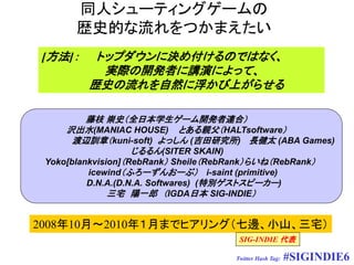 同人シューティングゲームの
      歴史的な流れをつかまえたい
[方法]：     トップダウンに決め付けるのではなく、
           実際の開発者に講演によって、
         歴史の流れを自然に浮かび上がらせる

          藤枝 崇史（全日本学生ゲーム開発者連合）
     沢出水(MANIAC HOUSE) とある親父（HALTsoftware）
       渡辺訓章（kuni-soft) よっしん (吉田研究所) 長健太 (ABA Games)
                    じるるん(SITER SKAIN)
 Yoko[blankvision]（RebRank） Sheile（RebRank）らいね（RebRank）
          icewind（ふろーずんおーぶ） i-saint (primitive)
          D.N.A.(D.N.A. Softwares) (特別ゲストスピーカー)
               三宅 陽一郎 （IGDA日本 SIG-INDIE）


2008年10月～2010年１月までヒアリング（七邊、小山、三宅）
                                     SIG-INDIE 代表

                                    Twitter Hash Tag:   #SIGINDIE6
 