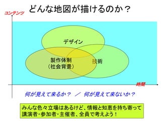 コンテンツ
        どんな地図が描けるのか？


               デザイン


             製作体制     技術
            （社会背景）


                                 時間

        何が見えて来るか？ ／ 何が見えて来ないか？

    みんな色々立場はあるけど、情報と知恵を持ち寄って
    講演者・参加者・主催者、全員で考えよう！
 