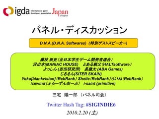 パネル・ディスカッション
        D.N.A.(D.N.A. Softwares) (特別ゲストスピーカー)



         藤枝 崇史（全日本学生ゲーム開発者連合）
     沢出水(MANIAC HOUSE) とある親父（HALTsoftware）
          よっしん (吉田研究所) 長健太 (ABA Games)
                   じるるん(SITER SKAIN)
Yoko[blankvision]（RebRank） Sheile（RebRank）らいね（RebRank）
    icewind（ふろーずんおーぶ） i-saint (primitive)

             三宅 陽一郎 （パネル司会）

           Twitter Hash Tag: #SIGINDIE6
                    2010.2.20 (土)
 