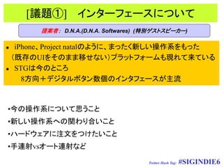 [議題①] インターフェースについて
      提案者： D.N.A.(D.N.A. Softwares) (特別ゲストスピーカー)

 iPhone、Project natalのように、まったく新しい操作系をもった
 （既存のUIをそのまま移せない）プラットフォームも現れて来ている
 STGは今のところ

    8方向＋デジタルボタン数個のインタフェースが主流



•今の操作系について思うこと
•新しい操作系への関わり合いこと
•ハードウェアに注文をつけたいこと
•手連射vsオート連射など

                                    Twitter Hash Tag:   #SIGINDIE6
 