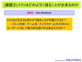 [議題③] STGはどのように語ることが出来るのか
        提案者： Yoko [RebRank]


STGはどのような切り口で語ることが可能だろうか？
  （プレイ内容、ゲーム性、キャラクター以外の切り口）
ユーザーに対して魅力的な語り方はあるだろうか？




                              Twitter Hash Tag:   #SIGINDIE6
 