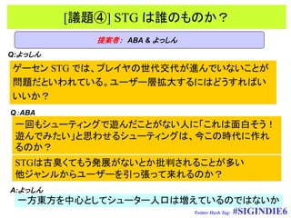 [議題④] STG は誰のものか？
               提案者： ABA & よっしん
Q:よっしん
ゲーセン STG では、プレイヤの世代交代が進んでいないことが
問題だといわれている。ユーザー層拡大するにはどうすればい
いいか？
Q：ABA
 一回もシューティングで遊んだことがない人に「これは面白そう！
 遊んでみたい」と思わせるシューティングは、今この時代に作れ
 るのか？
 STGは古臭くてもう発展がないとか批判されることが多い
 他ジャンルからユーザーを引っ張って来れるのか？
A:よっしん
 一方東方を中心としてシューター人口は増えているのではないか
                     Twitter Hash Tag: #SIGINDIE6
 