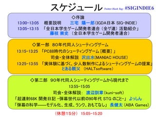 スケジュール                 Twitter Hash Tag:   #SIGINDIE6
                      ◇序論
13:00-13:05   概要説明   三宅 陽一郎（IGDA日本 SIG-INDIE）
13:05-13:15   「全日本学生ゲーム開発者連合 （全ゲ連） 活動紹介」
                藤枝 崇史 （全日本学生ゲーム開発者連合）

        ◇第一部 ８０年代同人シューティングゲーム
13:15-13:25 「PC88時代のシューティングゲーム [概要] 」
               司会・全体解説 沢出水(MANIAC HOUSE)
13:25-13:55 「実体験に基づく、少人数制作によるシューティングゲームの提案」
                   とある親父 （HALTsoftware）

    ◇第二部 ９０年代同人シューティングゲームから現代まで
                13:55-15:05
           司会・全体解説： 渡辺訓章（kuni-soft）
「超連射68K 開発日記 -弾幕世代以前の90年代 STG のこと-」 よっしん
「弾幕の科学――モデル化、生成、ランク、おもてなし」 長健太 (ABA Games)
                 （休憩１５分） 15:05-15:20
 