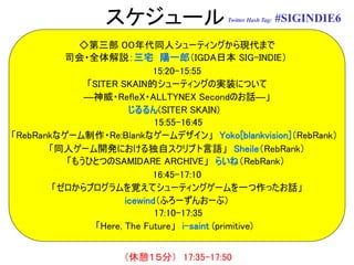 スケジュール                Twitter Hash Tag:   #SIGINDIE6

            ◇第三部 ００年代同人シューティングから現代まで
          司会・全体解説：三宅 陽一郎（IGDA日本 SIG-INDIE）
                            15:20-15:55
             「SITER SKAIN的シューティングの実装について
             ―神威・RefleX・ALLTYNEX Secondのお話―」
                       じるるん(SITER SKAIN)
                             15:55-16:45
「RebRankなゲーム制作・Re:Blankなゲームデザイン」 Yoko[blankvision]（RebRank）
       「同人ゲーム開発における独自スクリプト言語」 Sheile（RebRank）
          「もうひとつのSAMIDARE ARCHIVE」 らいね（RebRank）
                            16:45-17:10
        「ゼロからプログラムを覚えてシューティングゲームを一つ作ったお話」
                      icewind（ふろーずんおーぶ）
                             17:10-17:35
               「Here, The Future」 i-saint (primitive)


                    （休憩１５分） 17:35-17:50
 