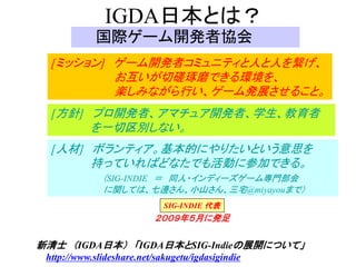 IGDA日本とは？
             国際ゲーム開発者協会
  [ミッション] ゲーム開発者コミュニティと人と人を繋げ、
                 お互いが切磋琢磨できる環境を、
                 楽しみながら行い、ゲーム発展させること。
  [方針] プロ開発者、アマチュア開発者、学生、教育者
           を一切区別しない。
  [人材] ボランティア。基本的にやりたいという意思を
           持っていればどなたでも活動に参加できる。
              （SIG-INDIE ＝ 同人・インディーズゲーム専門部会
              に関しては、七邊さん、小山さん、三宅@miyayouまで）
                             SIG-INDIE 代表
                           ２００９年５月に発足

新清士 （IGDA日本） 「IGDA日本とSIG-Indieの展開について」
 http://www.slideshare.net/sakugetu/igdasigindie
 