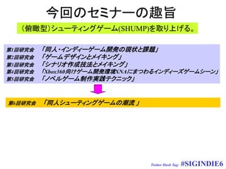 今回のセミナーの趣旨
   （俯瞰型）シューティングゲーム(SHUMP)を取り上げる。

第1回研究会   「同人・インディーゲーム開発の現状と課題」
第2回研究会   「ゲームデザインとメイキング」
第3回研究会   「シナリオ作成技法とメイキング」
第4回研究会   「Xbox360向けゲーム開発環境XNAにまつわるインディーズゲームシーン」
第5回研究会   「ノベルゲーム制作実践テクニック」


第6回研究会   「同人シューティングゲームの潮流 」




                                Twitter Hash Tag:   #SIGINDIE6
 
