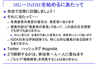 SIG－INDIEを始めるにあたって
自由で活発に討論しましょう！
それ 当たそれに当たって・・・
各発表者の発言の責任は，発言者にあります各発表者の発言の責任は，発言者にあります
発表内容は「発表者の意見」であって，この会の正式見解
でも何でもありませんでも何でもありません
さらに言えば，企業を代表した意見かは，発言者によって違います
IGDA日本は学術団体 も 特に公的な権威がある団体IGDA日本は学術団体でも，特に公的な権威がある団体で
もありません
Twitter ハッシュタグ #sigindie
どう解釈するかは 参加者 人 人に委ねますどう解釈するかは、参加者一人一人に委ねます
こちらで「模範解答」を用意することはありません
 