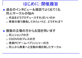 はじめに：開催趣旨
過去のインタビュー＆雑談でよく出てくる，
同人サ クルの悩み同人サークルの悩み
作品をどうプロデュースすればいいのか
商業の場で勝負してみたいけど，どうすれば？
複数の立場の方からお話を伺います
同人ショップの方
CD/DVDのプレスの方CD/DVDのプレスの方
商業PCゲームパブリッシャーの方
同人から商業へと活動の場を移したサークル
 