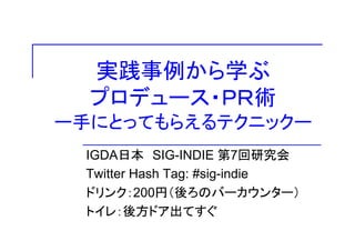 実践事例から学ぶ
プロデュース・ＰＲ術
ー手にとってもらえるテクニックー
IGDA日本 SIG-INDIE 第7回研究会
Twitter Hash Tag: #sig-indie
ドリンク：200円（後ろのバーカウンター）ドリンク：200円（後ろのバ カウンタ ）
トイレ：後方ドア出てすぐ
 