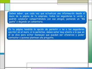 Debes saber, que cada vez que actualices una información desde el
muro de la página de tu empresa, todos los seguidores lo verán y
podrán colaborar compartiéndolo con sus amigos, poniendo un “Me
gusta” o dejando un comentario.
En tu página tendrás la opción de permitir o no a los seguidores
escribir en el muro, si lo permites, debes estar muy atento a lo que en
él se dice para evitar mensajes que puedan ser ofensivos y poder
contestar a quienes plantean una pregunta.
 