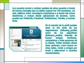 Los usuarios envían y reciben updates de otros usuarios a través
de breves mensajes que no deben superar los 140 caracteres, vía
web, teléfono móvil, mensajería instantánea o a través del correo
electrónico; e incluso desde aplicaciones de terceros, como
pueden ser Twitterrific, Facebook, Twitterlicious, Twinkle, y muchas
otras.
En la sección de tu perfil puedes
estar al día tanto de tus
seguimientos (following_profile)
como de tus seguidores
(followers_profile). Además de
buscar amigos, familiares,
compañeros u otras personas de
tu interés, Twitter también ofrece
otras opciones, como buscar en
otras redes, invitar a amigos por
email o seleccionar a usuarios
recomendados.
 