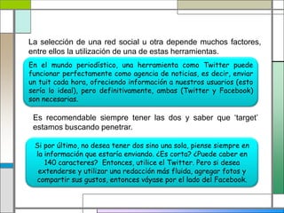 La selección de una red social u otra depende muchos factores,
entre ellos la utilización de una de estas herramientas.
En el mundo periodístico, una herramienta como Twitter puede
funcionar perfectamente como agencia de noticias, es decir, enviar
un tuit cada hora, ofreciendo información a nuestros usuarios (esto
sería lo ideal), pero definitivamente, ambas (Twitter y Facebook)
son necesarias.
Es recomendable siempre tener las dos y saber que ‘target’
estamos buscando penetrar.
Si por último, no desea tener dos sino una sola, piense siempre en
la información que estaría enviando. ¿Es corta? ¿Puede caber en
140 caracteres? Entonces, utilice el Twitter. Pero si desea
extenderse y utilizar una redacción más fluida, agregar fotos y
compartir sus gustos, entonces váyase por el lado del Facebook.
 