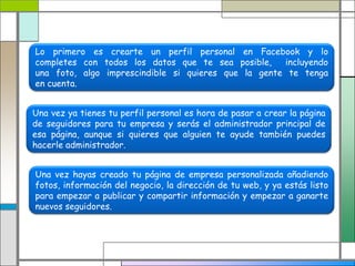 Lo primero es crearte un perfil personal en Facebook y lo
completes con todos los datos que te sea posible, incluyendo
una foto, algo imprescindible si quieres que la gente te tenga
en cuenta.
Una vez ya tienes tu perfil personal es hora de pasar a crear la página
de seguidores para tu empresa y serás el administrador principal de
esa página, aunque si quieres que alguien te ayude también puedes
hacerle administrador.
Una vez hayas creado tu página de empresa personalizada añadiendo
fotos, información del negocio, la dirección de tu web, y ya estás listo
para empezar a publicar y compartir información y empezar a ganarte
nuevos seguidores.
 