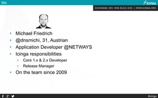 EXCHANGE. DEV. WIKI. BLOG. DOC. | WWW.ICINGA.ORG
#icinga
Me
• Michael Friedrich
• @dnsmichi, 31, Austrian
• Application Developer @NETWAYS
• Icinga responsibilities
• Core 1.x & 2.x Developer
• Release Manager
• On the team since 2009
 