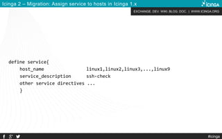 EXCHANGE. DEV. WIKI. BLOG. DOC. | WWW.ICINGA.ORG
Icinga 2 – Migration: Assign service to hosts in Icinga 1.x
define service{
host_name linux1,linux2,linux3,...,linux9
service_description ssh-check
other service directives ...
}
#icinga
 