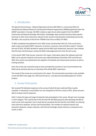 © GÉANT 2016 - All rights reserved.
Parts of this document may be freely copied, unaltered, provided that the original source is acknowledged and the copyright preserved. 3
1. Introduction
The Special Interest Group – Network Operations Centres (SIG-NOC) is a community effort [1]
initiated by the National Research and Education Network organisations (NRENs) gathered under the
GÉANT association in Europe. SIG-NOC creates an open forum where experts from the GÉANT
Community and beyond exchange information, knowledge, ideas and best practices about specific
technical or other areas of business relevant to the research and education networking community.
SIG-NOC is the successor of the former TERENA Task Force on NOCs (TF-NOC).
TF-NOC completed and published its first ‘NOC Survey’ by December 2011 [2]. That survey had a
wider scope covering the NOCs’ taxonomy, structures, resources, tools and other aspects. Towards
the end of 2015, SIG-NOC decided to repeat only the NOC tools related part, because it was realised
that the tools and techniques used by the NOCs had progressed a lot since the last survey.
In the second ‘NOC Tools Survey’ covered in this report, information about the software tools that
NOCs use to operate networks and services was collected between December 2015 and February
2016. One section was dedicated to the adoption of standards and industry best practices as well as
training activities.
Since the survey was mainly focusing on tools and operation practices it was recommended to be
filled out by someone who has an overview of the whole NOC’s operations.
The results of the survey are summarised in this report. The anonymised survey data is also available
on the SIG-NOC home page [1] in MS Excel format (i.e. raw data and zoomable graphs) for further
analysis.
2. Survey Participants
We received 78 individual responses to the survey of which 64 were valid and fully or partly
complete. It represents a much better turn out compared to the first survey in 2011, where we were
able to analyse only 43 responses.
Chart 1 shows the type and range of networks that participated in the survey. We got more coverage
in each category. This is partly due to the fact that the SIG-NOC group has been growing and able to
reach out to more operators, but it could also be caused by the fact that the same NOCs are covering
more and more networks, services and functionalities. The numbers of national research and
education networks, campus networks, and Internet Exchanges clearly stand out, compared to the
results in 2011.
 
