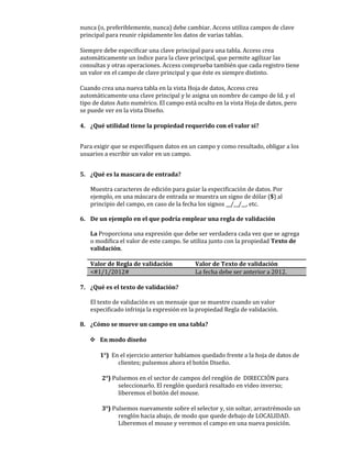 nunca (o, preferiblemente, nunca) debe cambiar. Access utiliza campos de clave
principal para reunir rápidamente los datos de varias tablas.

Siempre debe especificar una clave principal para una tabla. Access crea
automáticamente un índice para la clave principal, que permite agilizar las
consultas y otras operaciones. Access comprueba también que cada registro tiene
un valor en el campo de clave principal y que éste es siempre distinto.

Cuando crea una nueva tabla en la vista Hoja de datos, Access crea
automáticamente una clave principal y le asigna un nombre de campo de Id. y el
tipo de datos Auto numérico. El campo está oculto en la vista Hoja de datos, pero
se puede ver en la vista Diseño.

4. ¿Qué utilidad tiene la propiedad requerido con el valor si?


Para exigir que se especifiquen datos en un campo y como resultado, obligar a los
usuarios a escribir un valor en un campo.


5. ¿Qué es la mascara de entrada?

   Muestra caracteres de edición para guiar la especificación de datos. Por
   ejemplo, en una máscara de entrada se muestra un signo de dólar ($) al
   principio del campo, en caso de la fecha los signos __/__/__, etc.

6. De un ejemplo en el que podría emplear una regla de validación

   La Proporciona una expresión que debe ser verdadera cada vez que se agrega
   o modifica el valor de este campo. Se utiliza junto con la propiedad Texto de
   validación.

   Valor de Regla de validación            Valor de Texto de validación
   <#1/1/2012#                             La fecha debe ser anterior a 2012.

7. ¿Qué es el texto de validación?

   El texto de validación es un mensaje que se muestre cuando un valor
   especificado infrinja la expresión en la propiedad Regla de validación.

8. ¿Cómo se mueve un campo en una tabla?

    En modo diseño

       1°) En el ejercicio anterior habíamos quedado frente a la hoja de datos de
             clientes; pulsemos ahora el botón Diseño.

        2°) Pulsemos en el sector de campos del renglón de DIRECCIÓN para
              seleccionarlo. El renglón quedará resaltado en video inverso;
              liberemos el botón del mouse.

        3°) Pulsemos nuevamente sobre el selector y, sin soltar, arrastrémoslo un
              renglón hacia abajo, de modo que quede debajo de LOCALIDAD.
              Liberemos el mouse y veremos el campo en una nueva posición.
 