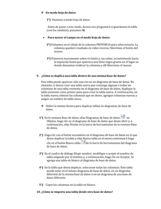  En modo hoja de datos

        1°) Pasemos a modo hoja de datos.

         Antes de pasar a este modo, Access nos preguntará si guardamos la tabla
        (con los cambios); pulsamos Sí.

       Para mover el campo en el modo hoja de datos:

        2°) Pulsemos en el rótulo de la columna PROVINCIA para seleccionarla. La
              columna quedará resaltada en video inverso; liberemos el botón del
              mouse.

        3°) Pulsemos nuevamente sobre el rótulo y, sin soltar, arrastrémoslo hacia
              la izquierda hasta que aparezca una línea negra gruesa en el lugar en
              donde deseamos reubicar la columna y allí liberemos el mouse.


9. ¿Cómo se duplica una tabla dentro de una misma base de datos?

   Una tabla puede aparecer sólo una vez en un diagrama de base de datos. No
   obstante, si desea crear una tabla nueva que contenga algunas o todas las
   columnas de una tabla existente en el diagrama de base de datos, duplique la
   tabla existente como primer paso para crear la tabla nueva. A continuación, en
   la tabla nueva, elimine las columnas que no desee, agregue columnas nuevas y
   asigne un nombre de tabla único.

    Utilice la misma técnica para duplicar tablas en diagramas de base de
     datos.

 1°) En la ventana Base de datos, elija Diagramas de base de datos      en
      Objetos, haga clic en el diagrama de base de datos que desee abrir y, a
      continuación, elija Diseño en la barra de herramientas de la ventana Base
      de datos.

 2°) Haga clic con el botón secundario en el diagrama de base de datos en el que
      desee duplicar la tabla y elija Nueva tabla en el menú contextual ó haga
        clic en el botón Nueva tabla   de la barra de herramientas del diagrama
        de base de datos.

 3°) En el cuadro de diálogo Elegir nombre, modifique o acepte el nombre de
      tabla asignado por el sistema y, a continuación, haga clic en Aceptar. Se
      agrega una tabla en blanco al diagrama de base de datos.

 4°) En la tabla que desea duplicar, seleccione todas las columnas. Esta tabla
      puede estar en el mismo diagrama de base de datos, en un diagrama
      diferente de la misma base de datos o en un diagrama de una base de
      datos diferente.

 5°) Copie las columnas en la tabla en blanco.

10. ¿Cómo se importa una tabla desde otra base de datos?
 