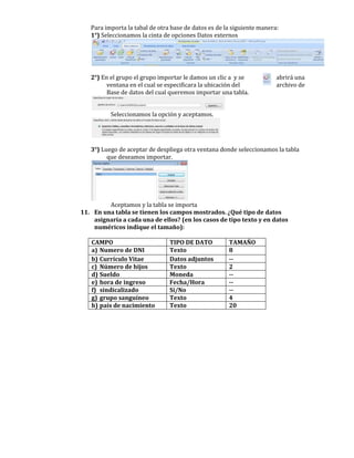 Para importa la tabal de otra base de datos es de la siguiente manera:
   1°) Seleccionamos la cinta de opciones Datos externos




   2°) En el grupo el grupo importar le damos un clic a y se            abrirá una
         ventana en el cual se especificara la ubicación del            archivo de
         Base de datos del cual queremos importar una tabla.


          Seleccionamos la opción y aceptamos.




   3°) Luego de aceptar de despliega otra ventana donde seleccionamos la tabla
         que deseamos importar.




         Aceptamos y la tabla se importa
11. En una tabla se tienen los campos mostrados. ¿Qué tipo de datos
    asignaría a cada una de ellos? (en los casos de tipo texto y en datos
    numéricos indique el tamaño):

   CAMPO                        TIPO DE DATO          TAMAÑO
   a) Numero de DNI             Texto                 8
   b) Currículo Vitae           Datos adjuntos        --
   c) Número de hijos           Texto                 2
   d) Sueldo                    Moneda                --
   e) hora de ingreso           Fecha/Hora            --
   f) sindicalizado             Sí/No                 --
   g) grupo sanguíneo           Texto                 4
   h) país de nacimiento        Texto                 20
 