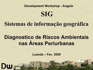 Development Workshop - Angola

SIG
Sistemas de informação geográfica
Diagnostico de Riscos Ambientais
nas Áreas Periurbanas
Luanda – Fev. 2000

 