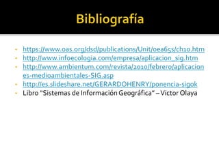 • https://www.oas.org/dsd/publications/Unit/oea65s/ch10.htm
• http://www.infoecologia.com/empresa/aplicacion_sig.htm
• http://www.ambientum.com/revista/2010/febrero/aplicacion
es-medioambientales-SIG.asp
• http://es.slideshare.net/GERARDOHENRY/ponencia-sigok
• Libro “Sistemas de InformaciónGeográfica” –Victor Olaya
 