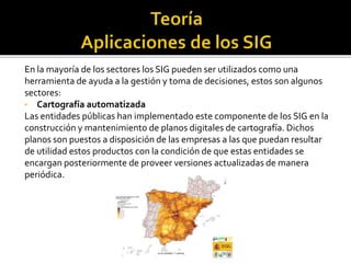 En la mayoría de los sectores los SIG pueden ser utilizados como una
herramienta de ayuda a la gestión y toma de decisiones, estos son algunos
sectores:
• Cartografía automatizada
Las entidades públicas han implementado este componente de los SIG en la
construcción y mantenimiento de planos digitales de cartografía. Dichos
planos son puestos a disposición de las empresas a las que puedan resultar
de utilidad estos productos con la condición de que estas entidades se
encargan posteriormente de proveer versiones actualizadas de manera
periódica.
 