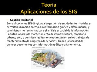 • Gestión territorial
Son aplicaciones SIG dirigidas a la gestión de entidades territoriales y
permiten un rápido acceso a la información gráfica y alfanumérica, y
suministran herramientas para el análisis espacial de la información.
Facilitan labores de mantenimiento de infraestructura, mobiliario
urbano, etc., y permiten realizar una optimización en los trabajos de
mantenimiento de empresas de servicios.Tienen la facilidad de
generar documentos con información gráfica y alfanumérica.
 