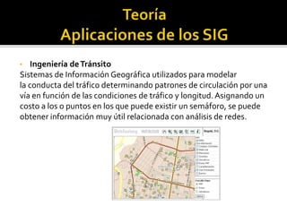 • Ingeniería deTránsito
Sistemas de Información Geográfica utilizados para modelar
la conducta del tráfico determinando patrones de circulación por una
vía en función de las condiciones de tráfico y longitud. Asignando un
costo a los o puntos en los que puede existir un semáforo, se puede
obtener información muy útil relacionada con análisis de redes.
 