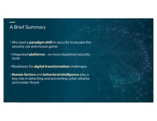 A Brief Summary
We need a paradigm shift in security to escape the
security cat and mouse game
Integrated platforms - no more disjointed security
tools
Readiness for digital transformation challenges
Human factors and behavioral intelligence play a
key role in detecting and preventing cyber attacks
and insider threat
 