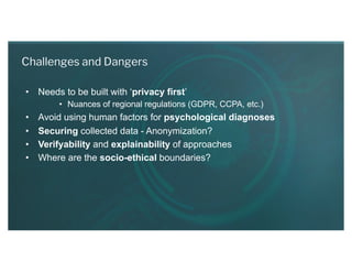 • Needs to be built with ‘privacy first’
• Nuances of regional regulations (GDPR, CCPA, etc.)
• Avoid using human factors for psychological diagnoses
• Securing collected data - Anonymization?
• Verifyability and explainability of approaches
• Where are the socio-ethical boundaries?
Challenges and Dangers
 